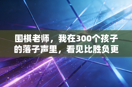 围棋老师，我在300个孩子的落子声里，看见比胜负更重要的人生底色