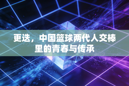 更迭,中国篮球两代人交棒里的青春与传承 更迭,中国篮球两代人交棒里的青春与传承