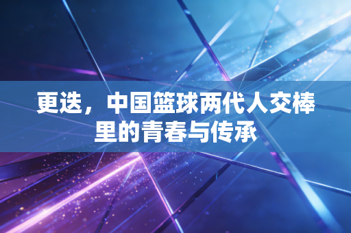 更迭，中国篮球两代人交棒里的青春与传承