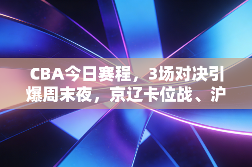 CBA今日赛程，3场对决引爆周末夜，京辽卡位战、沪粤复仇局藏着多少普通人的篮球执念