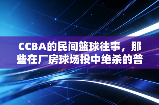 CCBA的民间篮球往事，那些在厂房球场投中绝杀的普通人，才是中国篮球最厚的地基
