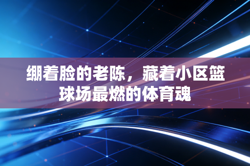 绷着脸的老陈,藏着小区篮球场最燃的体育魂 绷着脸的老陈,藏着小区篮球场最燃的体育魂