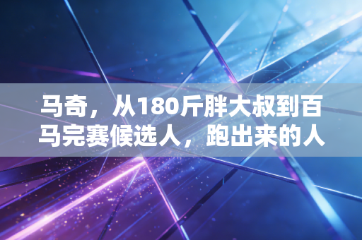 马奇,从180斤胖大叔到百马完赛候选人,跑出来的人生下半场 马奇,从180斤胖大叔到百马完赛候选人,跑出来的人生下半场