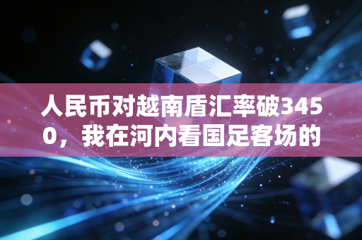 人民币对越南盾汇率破3450,我在河内看国足客场的3天,终于搞懂汇率差里藏着的东南亚体育生意经 人民币对越南盾汇率破3450,我在河内看国足客场的3天,终于搞懂汇率差里藏着的东南亚体育生意经