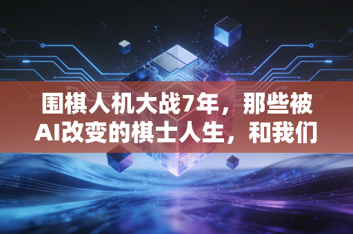 围棋人机大战7年，那些被AI改变的棋士人生，和我们没料到的普通生活涟漪