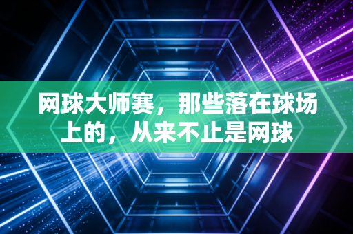 网球大师赛,那些落在球场上的,从来不止是网球 网球大师赛,那些落在球场上的,从来不止是网球
