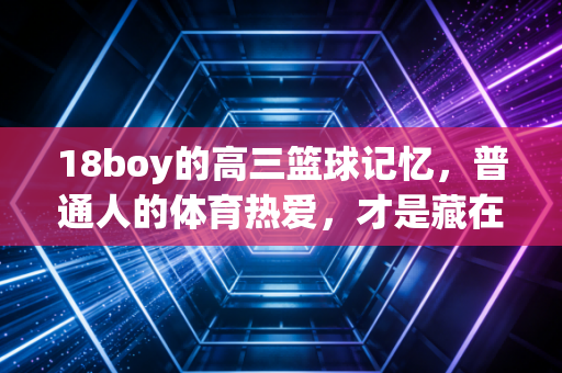 18boy的高三篮球记忆，普通人的体育热爱，才是藏在人间的滚烫火种