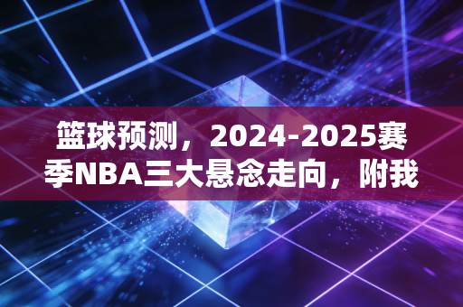 篮球预测，2024-2025赛季NBA三大悬念走向，附我蹲3个月野球场总结的赢球规律