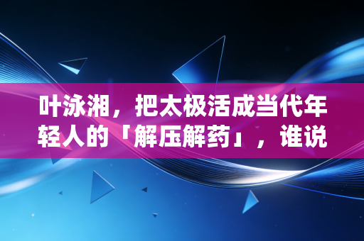 叶泳湘，把太极活成当代年轻人的「解压解药」，谁说传统武术只能躺进非遗名录？