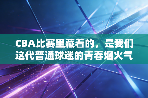 CBA比赛里藏着的，是我们这代普通球迷的青春烟火气
