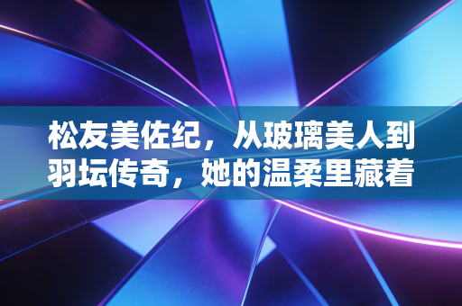 松友美佐纪,从玻璃美人到羽坛传奇,她的温柔里藏着最硬的骨 松友美佐纪,从玻璃美人到羽坛传奇,她的温柔里藏着最硬的骨