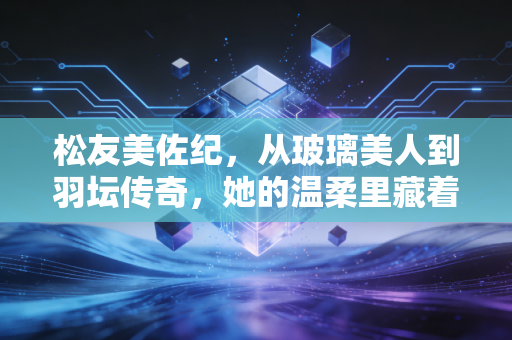 松友美佐纪，从玻璃美人到羽坛传奇，她的温柔里藏着最硬的骨