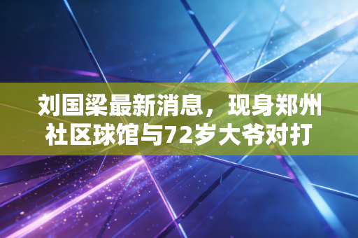 刘国梁最新消息，现身郑州社区球馆与72岁大爷对打，亲口披露巴黎备战+乒乓推广双布局