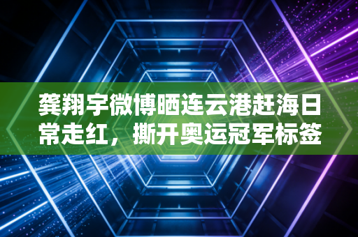 龚翔宇微博晒连云港赶海日常走红，撕开奥运冠军标签，她只是个爱啃皮皮虾的普通姑娘