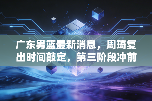 广东男篮最新消息，周琦复出时间敲定，第三阶段冲前二，杜锋亲承年轻队员已扛过阵痛期