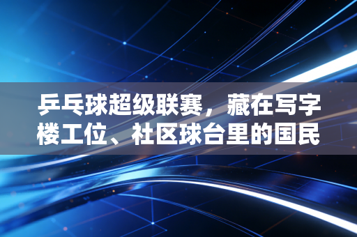 乒乓球超级联赛,藏在写字楼工位、社区球台里的国民热血密码 乒乓球超级联赛,藏在写字楼工位、社区球台里的国民热血密码