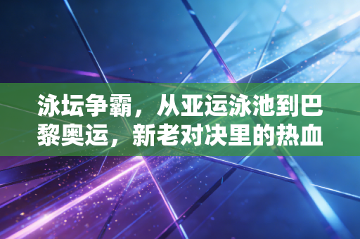 泳坛争霸，从亚运泳池到巴黎奥运，新老对决里的热血与普通人的游泳执念