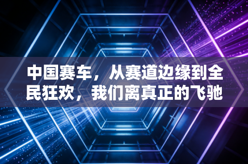 中国赛车，从赛道边缘到全民狂欢，我们离真正的飞驰人生还有多远？