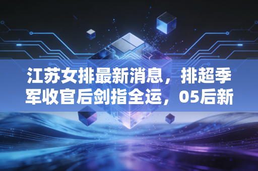 江苏女排最新消息,排超季军收官后剑指全运,05后新星爆发背后的苏式排球传承 江苏女排最新消息,排超季军收官后剑指全运,05后新星爆发背后的苏式排球传承