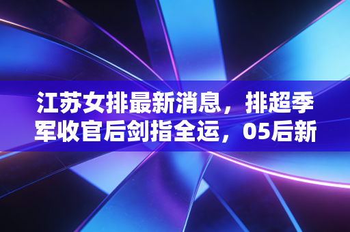 江苏女排最新消息，排超季军收官后剑指全运，05后新星爆发背后的苏式排球传承