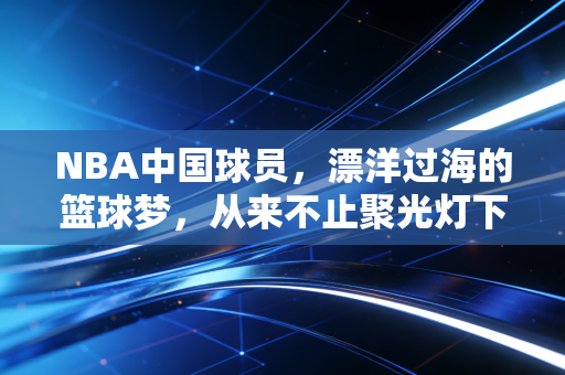 NBA中国球员,漂洋过海的篮球梦,从来不止聚光灯下的光鲜 NBA中国球员,漂洋过海的篮球梦,从来不止聚光灯下的光鲜