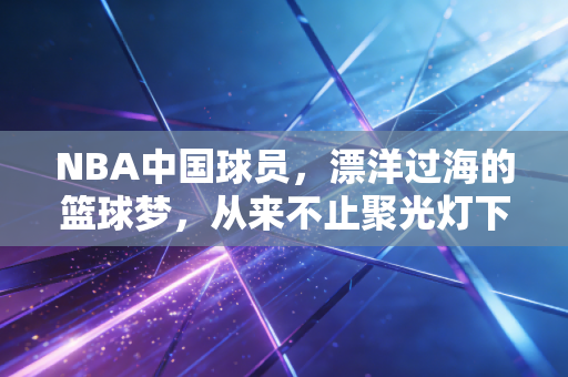 NBA中国球员,漂洋过海的篮球梦,从来不止聚光灯下的光鲜 NBA中国球员,漂洋过海的篮球梦,从来不止聚光灯下的光鲜