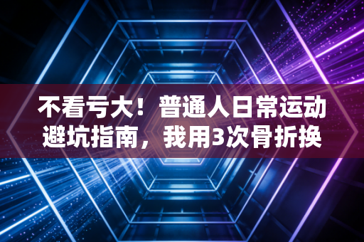 不看亏大！普通人日常运动避坑指南，我用3次骨折换来的血泪经验