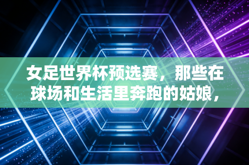 女足世界杯预选赛,那些在球场和生活里奔跑的姑娘,比输赢更动人的是不认输 女足世界杯预选赛,那些在球场和生活里奔跑的姑娘,比输赢更动人的是不认输