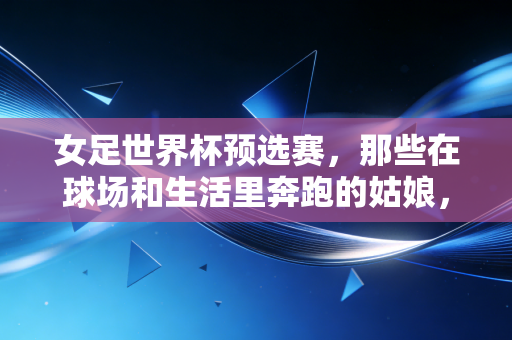 女足世界杯预选赛，那些在球场和生活里奔跑的姑娘，比输赢更动人的是不认输