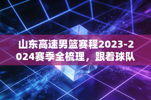 山东高速男篮赛程2023-2024赛季全梳理,跟着球队走的半季,藏着无数普通人的烟火故事 山东高速男篮赛程2023-2024赛季全梳理,跟着球队走的半季,藏着无数普通人的烟火故事