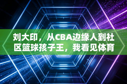 刘大印，从CBA边缘人到社区篮球孩子王，我看见体育最该有的模样