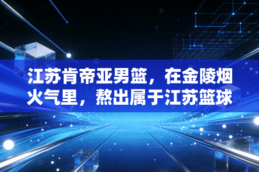江苏肯帝亚男篮，在金陵烟火气里，熬出属于江苏篮球的慢热甜