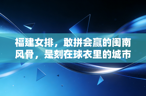 福建女排,敢拼会赢的闽南风骨,是刻在球衣里的城市烟火 福建女排,敢拼会赢的闽南风骨,是刻在球衣里的城市烟火