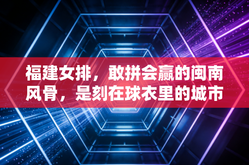 福建女排，敢拼会赢的闽南风骨，是刻在球衣里的城市烟火