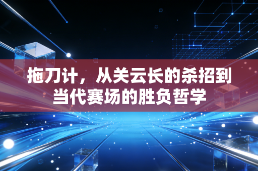 拖刀计,从关云长的杀招到当代赛场的胜负哲学 拖刀计,从关云长的杀招到当代赛场的胜负哲学