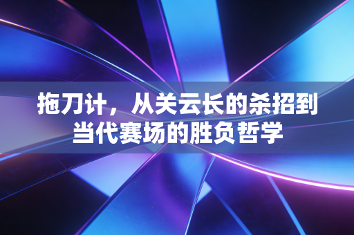 拖刀计，从关云长的杀招到当代赛场的胜负哲学