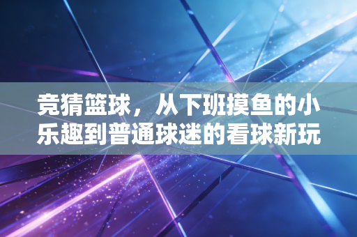 竞猜篮球,从下班摸鱼的小乐趣到普通球迷的看球新玩法 竞猜篮球,从下班摸鱼的小乐趣到普通球迷的看球新玩法