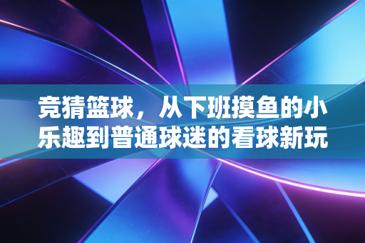 竞猜篮球,从下班摸鱼的小乐趣到普通球迷的看球新玩法 竞猜篮球,从下班摸鱼的小乐趣到普通球迷的看球新玩法