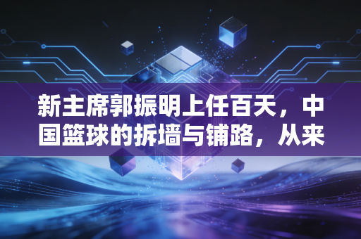 新主席郭振明上任百天,中国篮球的拆墙与铺路,从来不是喊口号 新主席郭振明上任百天,中国篮球的拆墙与铺路,从来不是喊口号