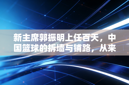 新主席郭振明上任百天，中国篮球的拆墙与铺路，从来不是喊口号