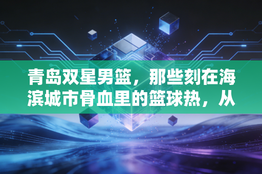 青岛双星男篮,那些刻在海滨城市骨血里的篮球热,从来没凉过 青岛双星男篮,那些刻在海滨城市骨血里的篮球热,从来没凉过
