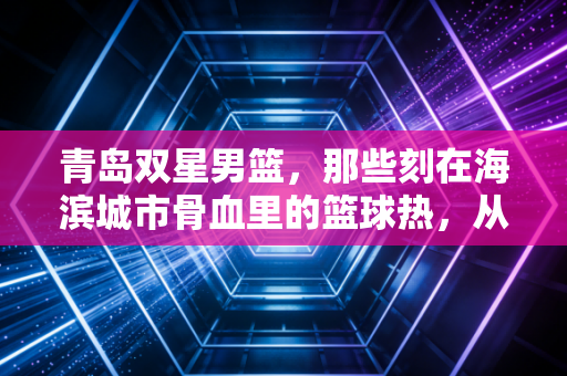 青岛双星男篮，那些刻在海滨城市骨血里的篮球热，从来没凉过