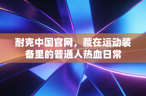 耐克中国官网,藏在运动装备里的普通人热血日常 耐克中国官网,藏在运动装备里的普通人热血日常