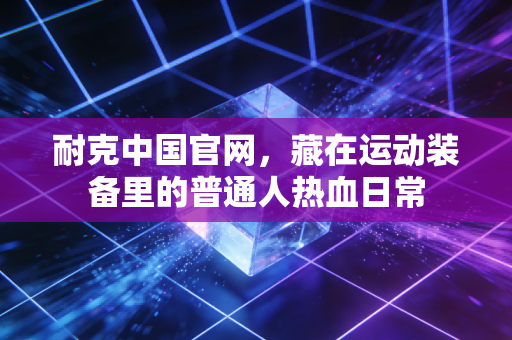 耐克中国官网，藏在运动装备里的普通人热血日常