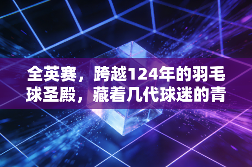 全英赛，跨越124年的羽毛球圣殿，藏着几代球迷的青春与热爱