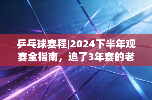 乒乓球赛程|2024下半年观赛全指南，追了3年赛的老球迷掏心窝子告诉你，这才是国球最动人的地方