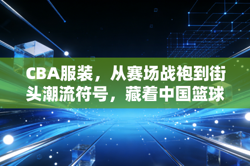 CBA服装,从赛场战袍到街头潮流符号,藏着中国篮球30年的烟火气 CBA服装,从赛场战袍到街头潮流符号,藏着中国篮球30年的烟火气