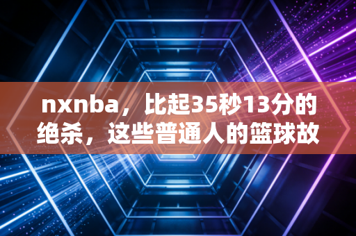 nxnba,比起35秒13分的绝杀,这些普通人的篮球故事更让我破防 nxnba,比起35秒13分的绝杀,这些普通人的篮球故事更让我破防