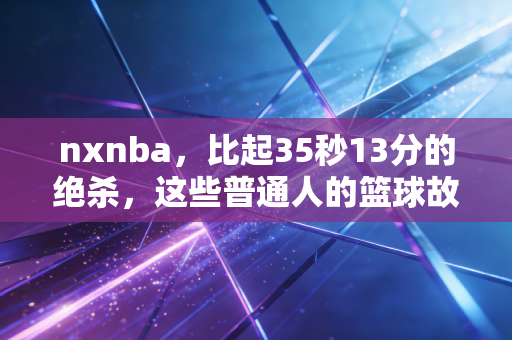 nxnba，比起35秒13分的绝杀，这些普通人的篮球故事更让我破防