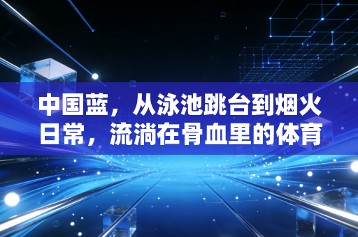 中国蓝,从泳池跳台到烟火日常,流淌在骨血里的体育亮色 中国蓝,从泳池跳台到烟火日常,流淌在骨血里的体育亮色